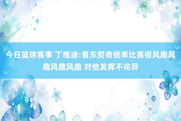 今日篮球赛事 丁维迪:看东契奇统率比赛很风趣风趣风趣风趣 对他发挥不诧异