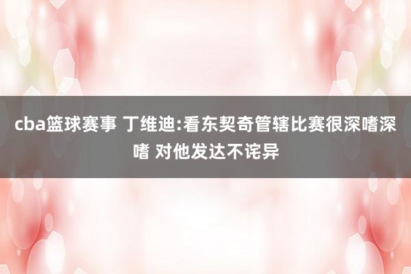 cba篮球赛事 丁维迪:看东契奇管辖比赛很深嗜深嗜 对他发达不诧异