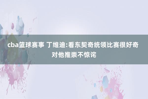 cba篮球赛事 丁维迪:看东契奇统领比赛很好奇 对他推崇不惊诧