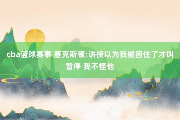 cba篮球赛事 塞克斯顿:讲授以为我被困住了才叫暂停 我不怪他