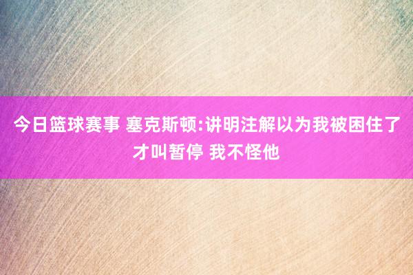 今日篮球赛事 塞克斯顿:讲明注解以为我被困住了才叫暂停 我不怪他