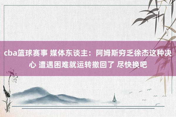 cba篮球赛事 媒体东谈主：阿姆斯穷乏徐杰这种决心 遭遇困难就运转撤回了 尽快换吧