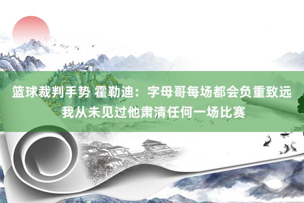 篮球裁判手势 霍勒迪：字母哥每场都会负重致远 我从未见过他肃清任何一场比赛