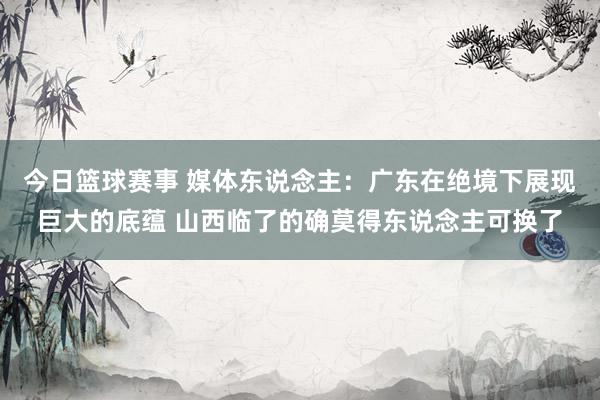 今日篮球赛事 媒体东说念主：广东在绝境下展现巨大的底蕴 山西临了的确莫得东说念主可换了