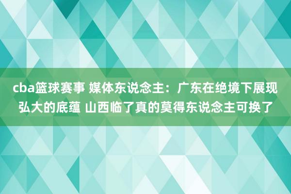 cba篮球赛事 媒体东说念主：广东在绝境下展现弘大的底蕴 山西临了真的莫得东说念主可换了