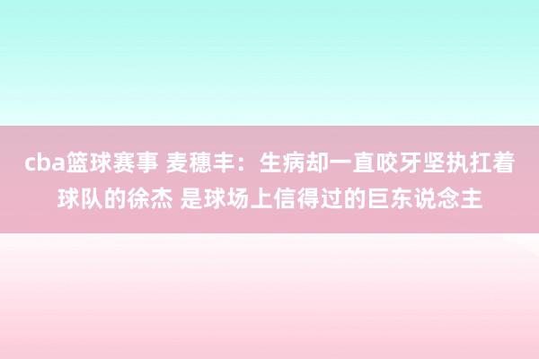 cba篮球赛事 麦穗丰：生病却一直咬牙坚执扛着球队的徐杰 是球场上信得过的巨东说念主