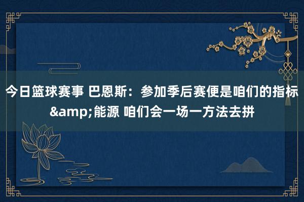 今日篮球赛事 巴恩斯：参加季后赛便是咱们的指标&能源 咱们会一场一方法去拼