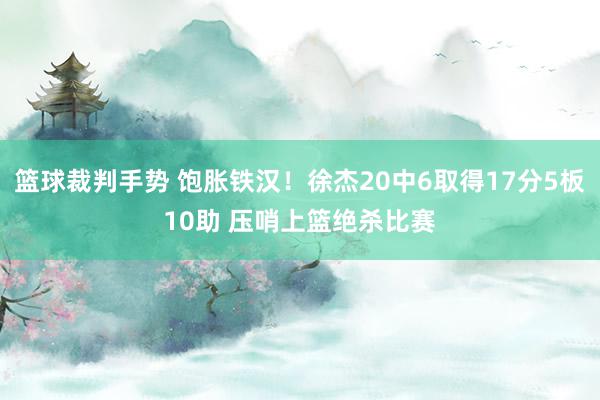 篮球裁判手势 饱胀铁汉！徐杰20中6取得17分5板10助 压哨上篮绝杀比赛