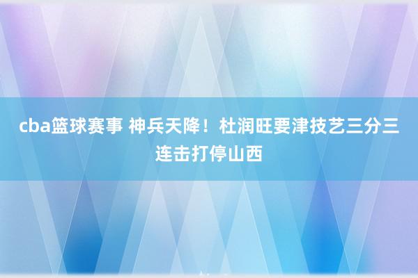 cba篮球赛事 神兵天降！杜润旺要津技艺三分三连击打停山西