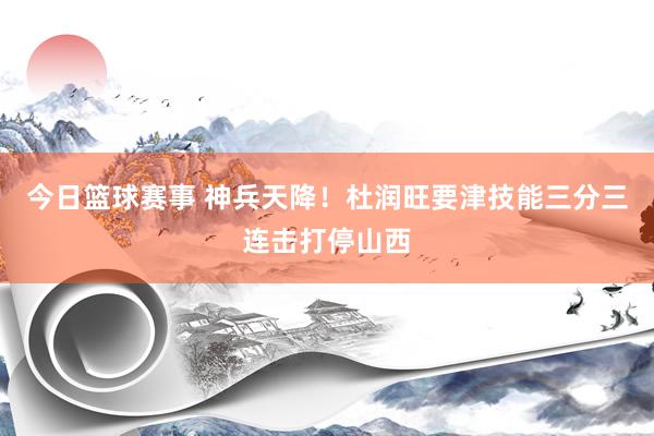 今日篮球赛事 神兵天降！杜润旺要津技能三分三连击打停山西