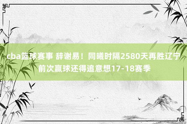 cba篮球赛事 辞谢易！同曦时隔2580天再胜辽宁 前次赢球还得追意想17-18赛季