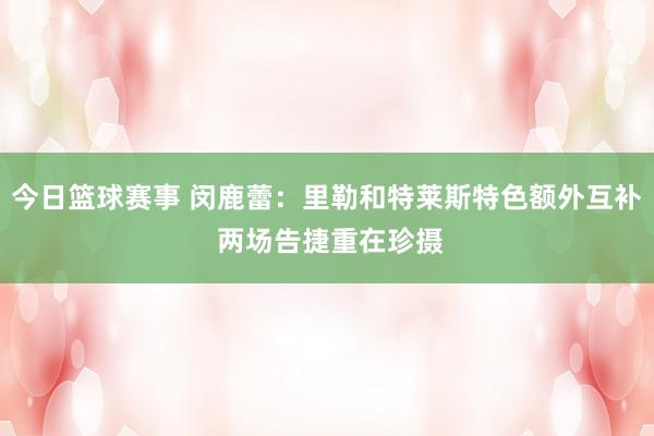 今日篮球赛事 闵鹿蕾：里勒和特莱斯特色额外互补 两场告捷重在珍摄