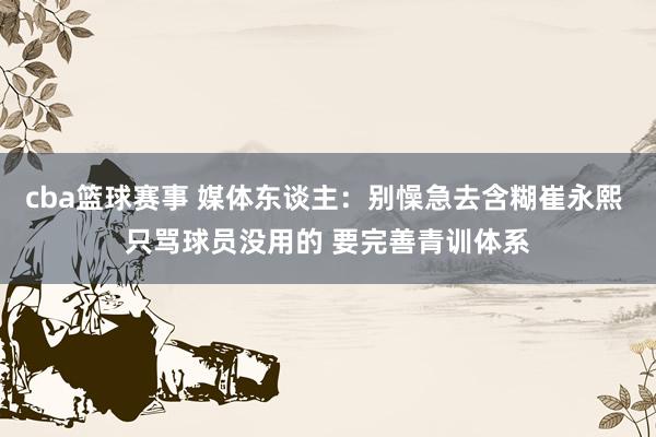 cba篮球赛事 媒体东谈主：别懆急去含糊崔永熙 只骂球员没用的 要完善青训体系