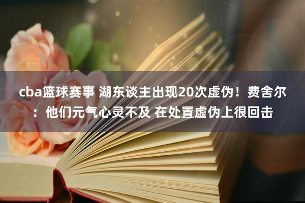 cba篮球赛事 湖东谈主出现20次虚伪！费舍尔：他们元气心灵不及 在处置虚伪上很回击