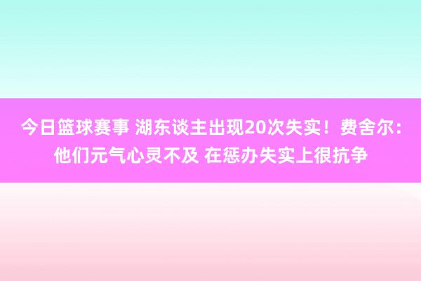 今日篮球赛事 湖东谈主出现20次失实！费舍尔：他们元气心灵不及 在惩办失实上很抗争