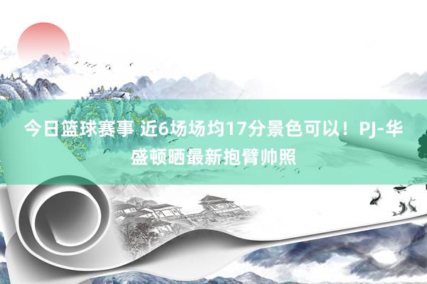 今日篮球赛事 近6场场均17分景色可以！PJ-华盛顿晒最新抱臂帅照