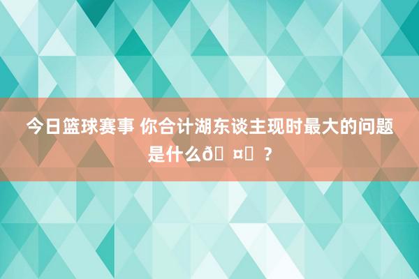 今日篮球赛事 你合计湖东谈主现时最大的问题是什么🤔？