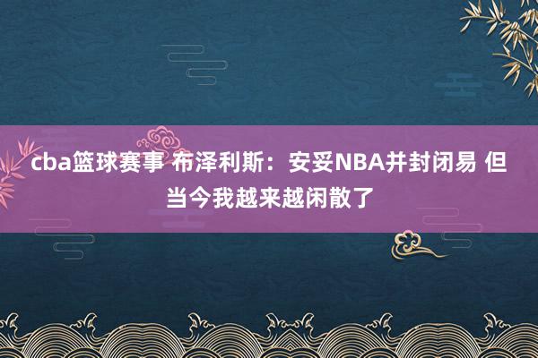 cba篮球赛事 布泽利斯：安妥NBA并封闭易 但当今我越来越闲散了