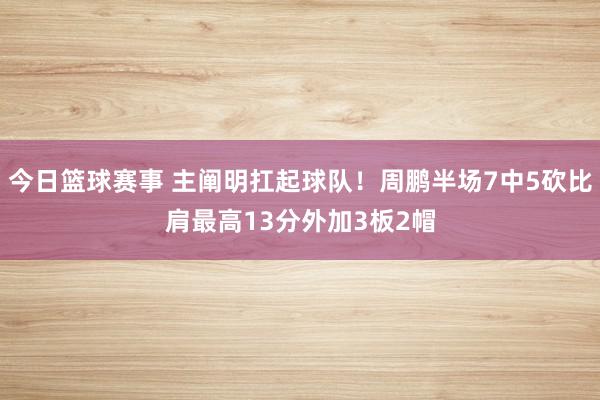 今日篮球赛事 主阐明扛起球队！周鹏半场7中5砍比肩最高13分外加3板2帽