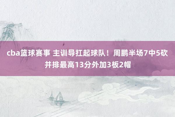 cba篮球赛事 主训导扛起球队！周鹏半场7中5砍并排最高13分外加3板2帽