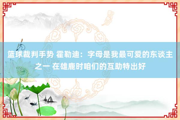 篮球裁判手势 霍勒迪：字母是我最可爱的东谈主之一 在雄鹿时咱们的互助特出好