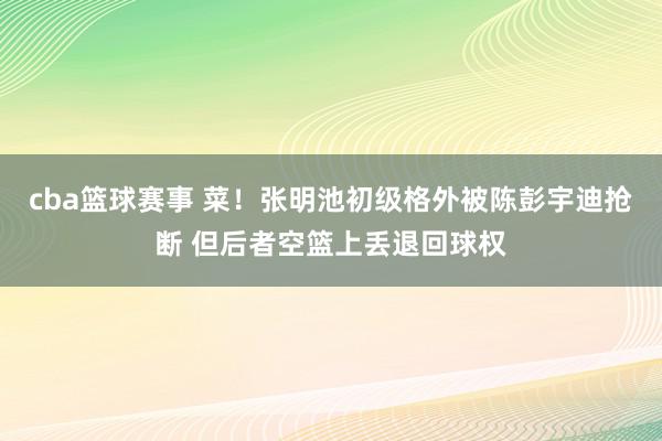 cba篮球赛事 菜！张明池初级格外被陈彭宇迪抢断 但后者空篮上丢退回球权