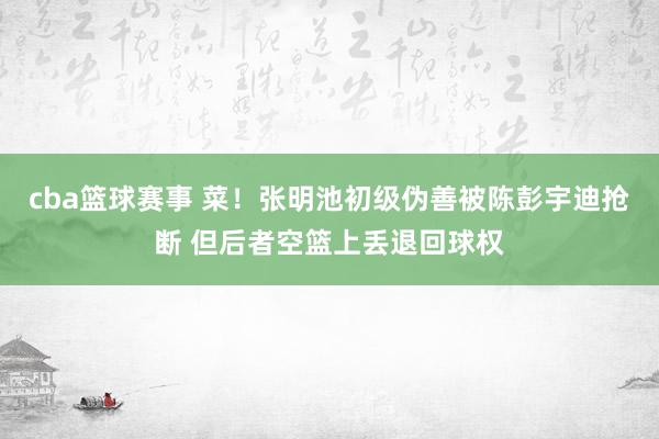 cba篮球赛事 菜！张明池初级伪善被陈彭宇迪抢断 但后者空篮上丢退回球权