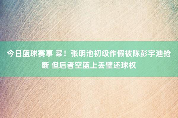 今日篮球赛事 菜！张明池初级作假被陈彭宇迪抢断 但后者空篮上丢璧还球权