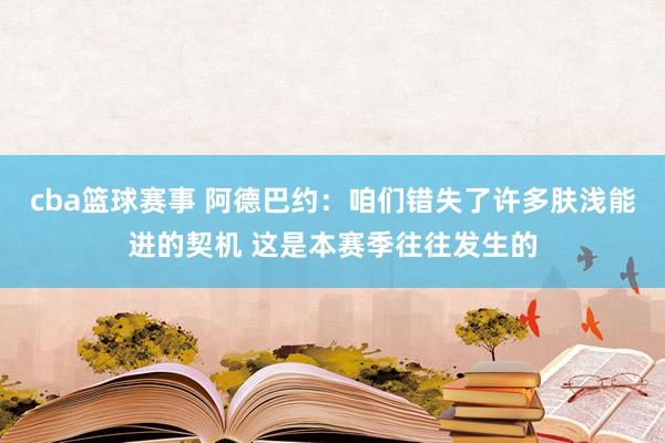 cba篮球赛事 阿德巴约：咱们错失了许多肤浅能进的契机 这是本赛季往往发生的