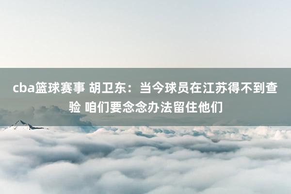 cba篮球赛事 胡卫东：当今球员在江苏得不到查验 咱们要念念办法留住他们