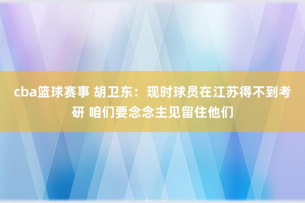 cba篮球赛事 胡卫东：现时球员在江苏得不到考研 咱们要念念主见留住他们