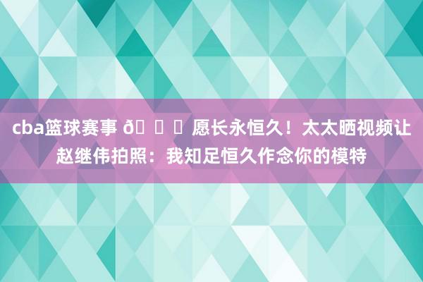 cba篮球赛事 😁愿长永恒久！太太晒视频让赵继伟拍照：我知足恒久作念你的模特