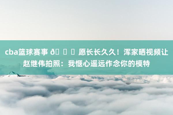 cba篮球赛事 😁愿长长久久！浑家晒视频让赵继伟拍照：我惬心遥远作念你的模特