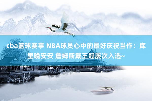 cba篮球赛事 NBA球员心中的最好庆祝当作：库里晚安安 詹姆斯戴王冠屡次入选~