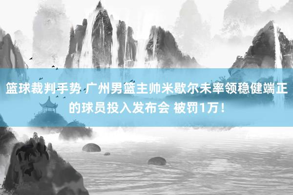 篮球裁判手势 广州男篮主帅米歇尔未率领稳健端正的球员投入发布会 被罚1万！