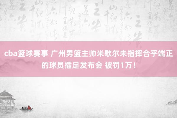 cba篮球赛事 广州男篮主帅米歇尔未指挥合乎端正的球员插足发布会 被罚1万！