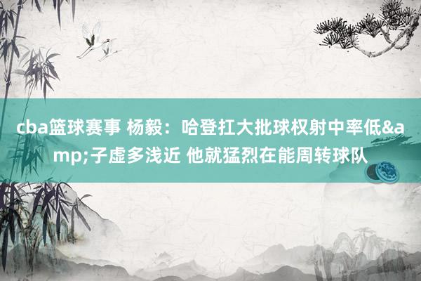 cba篮球赛事 杨毅：哈登扛大批球权射中率低&子虚多浅近 他就猛烈在能周转球队