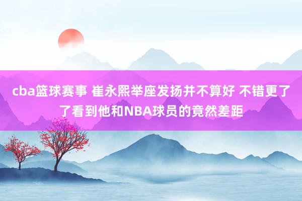 cba篮球赛事 崔永熙举座发扬并不算好 不错更了了看到他和NBA球员的竟然差距