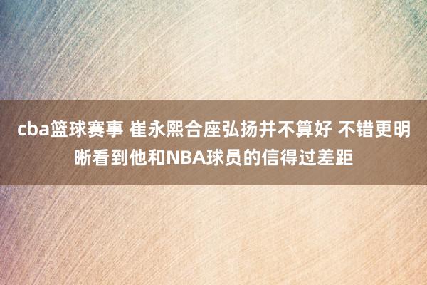 cba篮球赛事 崔永熙合座弘扬并不算好 不错更明晰看到他和NBA球员的信得过差距