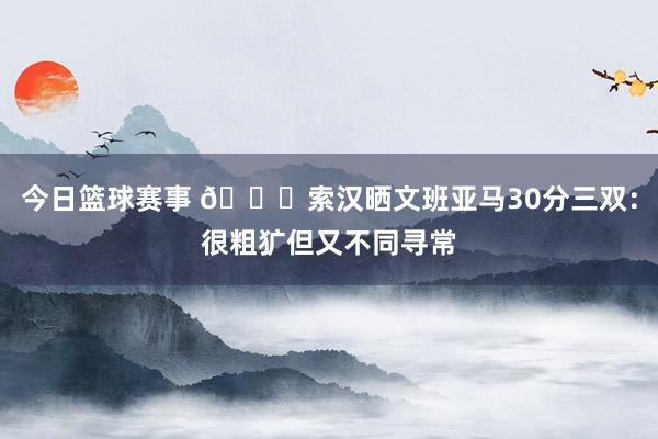 今日篮球赛事 👀索汉晒文班亚马30分三双：很粗犷但又不同寻常