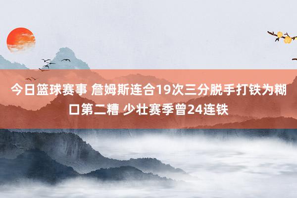 今日篮球赛事 詹姆斯连合19次三分脱手打铁为糊口第二糟 少壮赛季曾24连铁