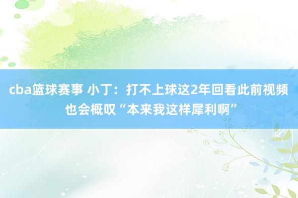 cba篮球赛事 小丁：打不上球这2年回看此前视频 也会概叹“本来我这样犀利啊”