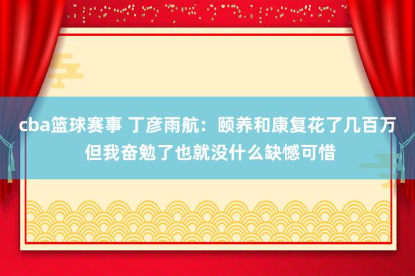 cba篮球赛事 丁彦雨航：颐养和康复花了几百万 但我奋勉了也就没什么缺憾可惜