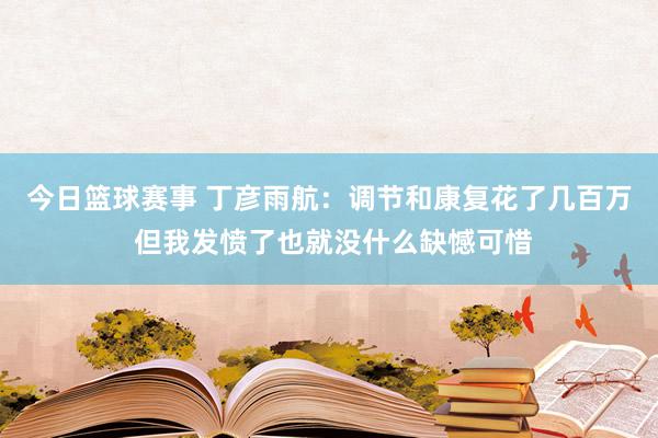 今日篮球赛事 丁彦雨航：调节和康复花了几百万 但我发愤了也就没什么缺憾可惜