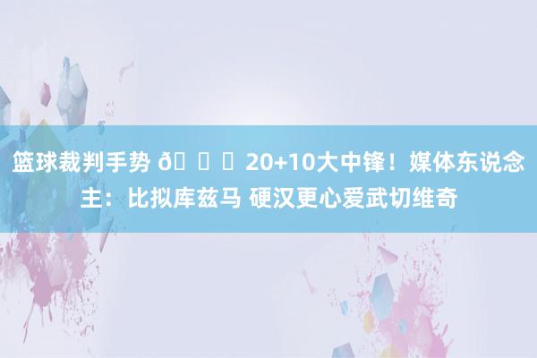 篮球裁判手势 😋20+10大中锋！媒体东说念主：比拟库兹马 硬汉更心爱武切维奇