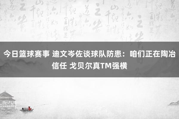 今日篮球赛事 迪文岑佐谈球队防患：咱们正在陶冶信任 戈贝尔真TM强横