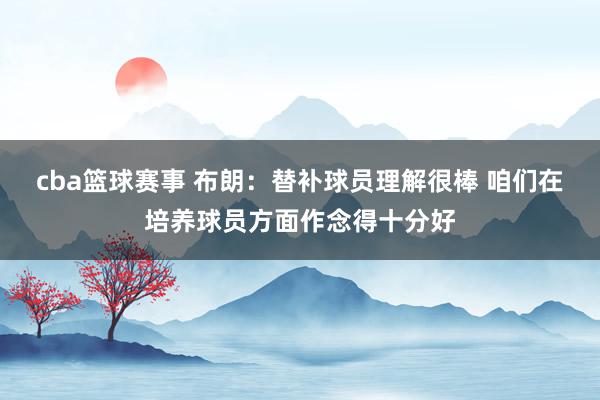 cba篮球赛事 布朗：替补球员理解很棒 咱们在培养球员方面作念得十分好