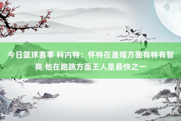 今日篮球赛事 科内特：怀特在盖帽方面有特有智商 他在跑跳方面王人是最快之一