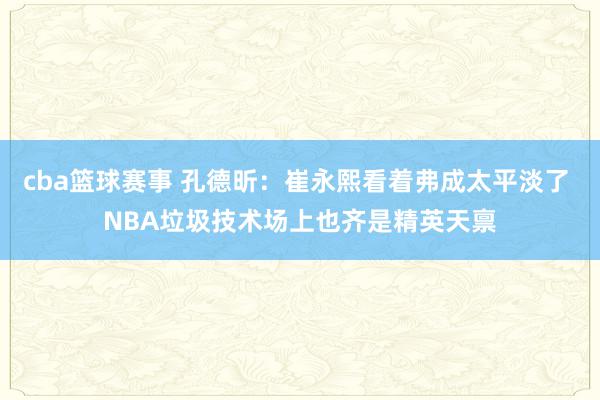 cba篮球赛事 孔德昕：崔永熙看着弗成太平淡了 NBA垃圾技术场上也齐是精英天禀