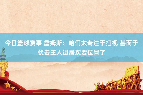 今日篮球赛事 詹姆斯：咱们太专注于扫视 甚而于伏击王人退居次要位置了